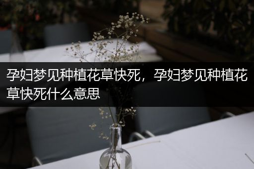 孕妇梦见种植花草快死，孕妇梦见种植花草快死什么意思