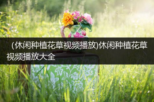 （休闲种植花草视频播放)休闲种植花草视频播放大全