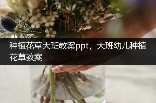 种植花草大班教案ppt，大班幼儿种植花草教案