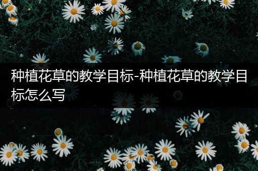 种植花草的教学目标-种植花草的教学目标怎么写