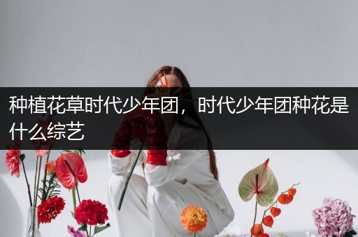 种植花草时代少年团，时代少年团种花是什么综艺