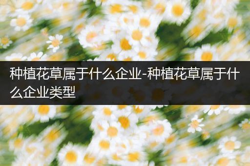 种植花草属于什么企业-种植花草属于什么企业类型