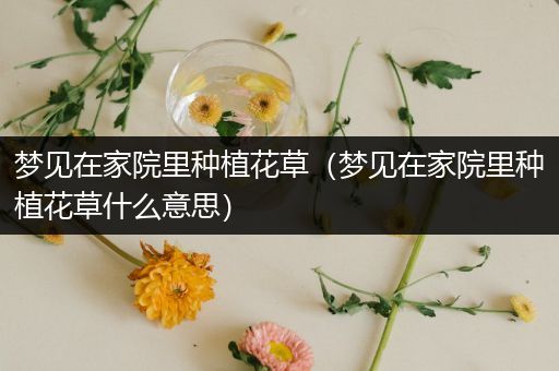 梦见在家院里种植花草（梦见在家院里种植花草什么意思）