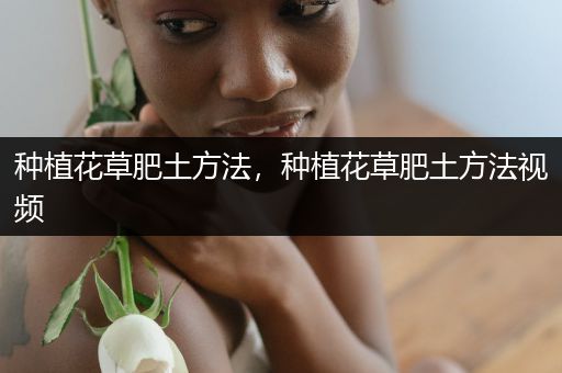 种植花草肥土方法，种植花草肥土方法视频