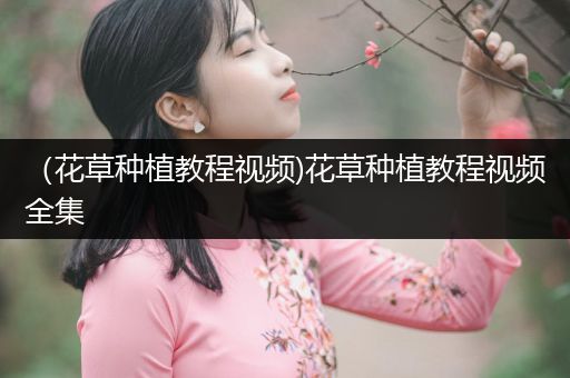 （花草种植教程视频)花草种植教程视频全集