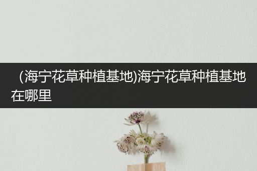 （海宁花草种植基地)海宁花草种植基地在哪里