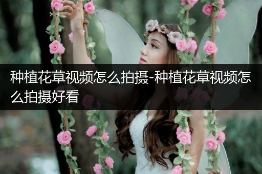 种植花草视频怎么拍摄-种植花草视频怎么拍摄好看