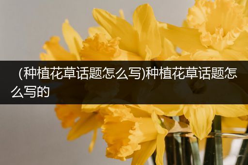 （种植花草话题怎么写)种植花草话题怎么写的