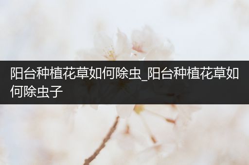 阳台种植花草如何除虫_阳台种植花草如何除虫子