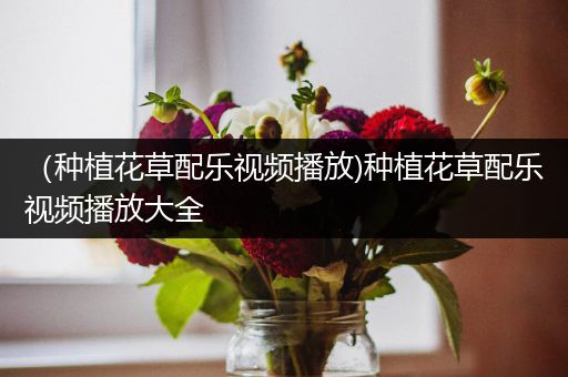 （种植花草配乐视频播放)种植花草配乐视频播放大全