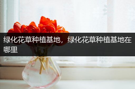 绿化花草种植基地，绿化花草种植基地在哪里