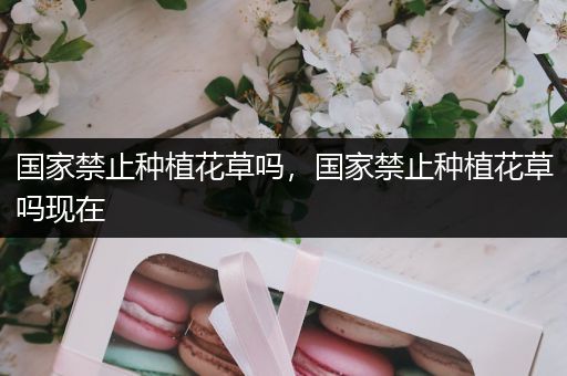 国家禁止种植花草吗，国家禁止种植花草吗现在