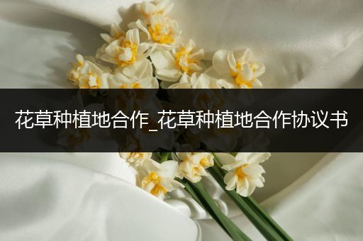 花草种植地合作_花草种植地合作协议书