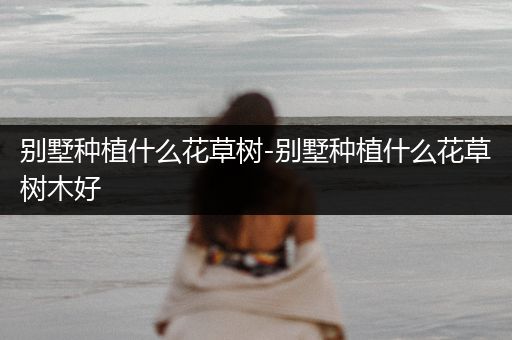 别墅种植什么花草树-别墅种植什么花草树木好