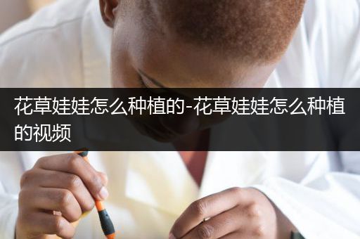 花草娃娃怎么种植的-花草娃娃怎么种植的视频