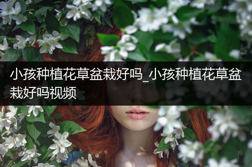 小孩种植花草盆栽好吗_小孩种植花草盆栽好吗视频