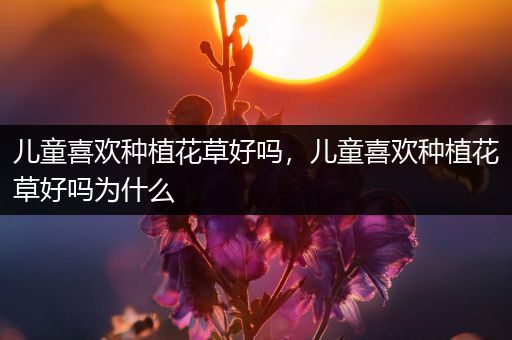 儿童喜欢种植花草好吗，儿童喜欢种植花草好吗为什么