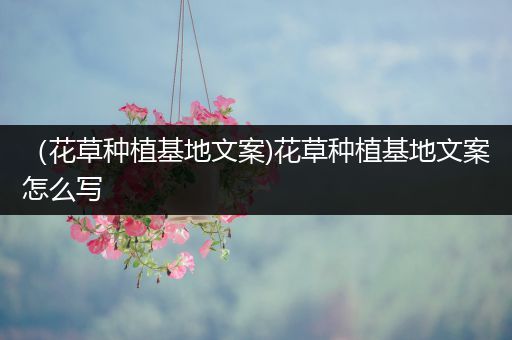 （花草种植基地文案)花草种植基地文案怎么写