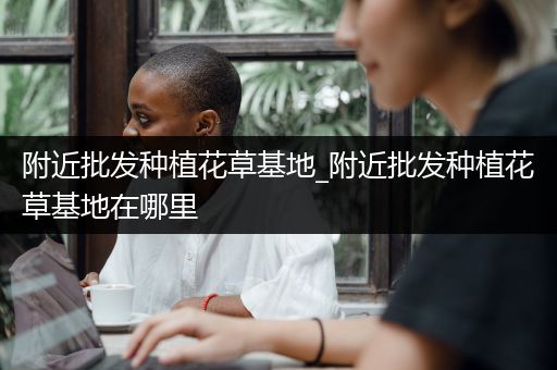 附近批发种植花草基地_附近批发种植花草基地在哪里
