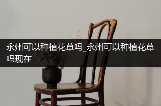 永州可以种植花草吗_永州可以种植花草吗现在