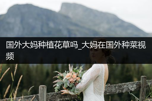 国外大妈种植花草吗_大妈在国外种菜视频