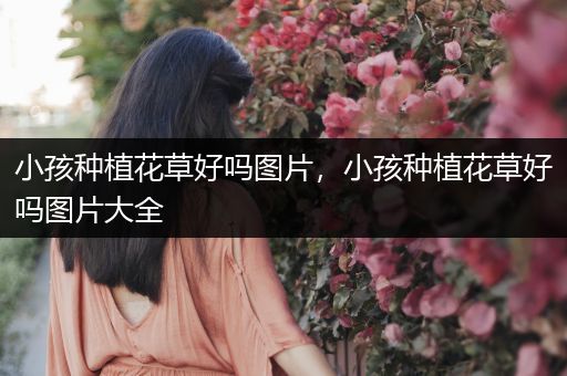 小孩种植花草好吗图片，小孩种植花草好吗图片大全