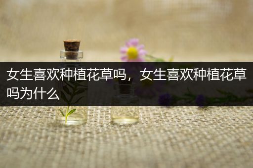 女生喜欢种植花草吗，女生喜欢种植花草吗为什么