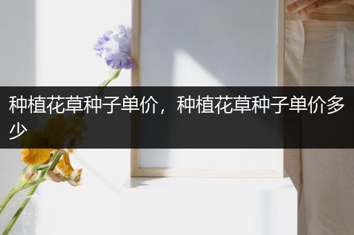 种植花草种子单价，种植花草种子单价多少