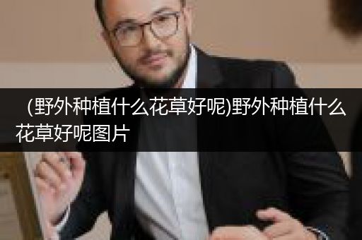 （野外种植什么花草好呢)野外种植什么花草好呢图片