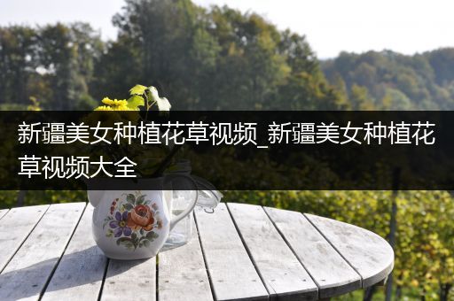 新疆美女种植花草视频_新疆美女种植花草视频大全