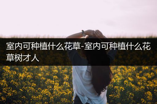 室内可种植什么花草-室内可种植什么花草树才人