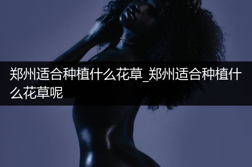 郑州适合种植什么花草_郑州适合种植什么花草呢