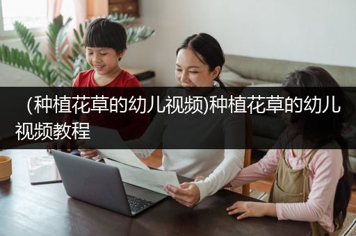 （种植花草的幼儿视频)种植花草的幼儿视频教程