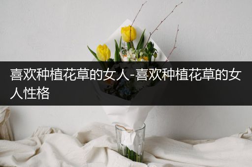 喜欢种植花草的女人-喜欢种植花草的女人性格
