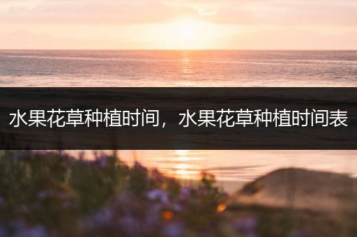 水果花草种植时间，水果花草种植时间表