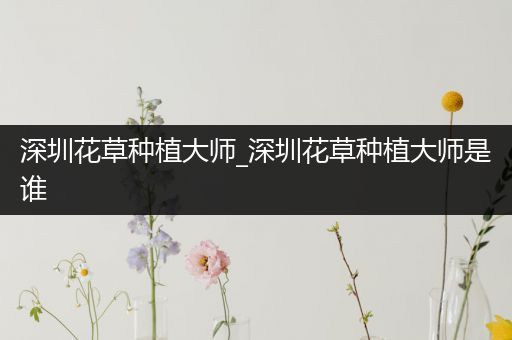 深圳花草种植大师_深圳花草种植大师是谁
