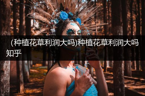 （种植花草利润大吗)种植花草利润大吗知乎