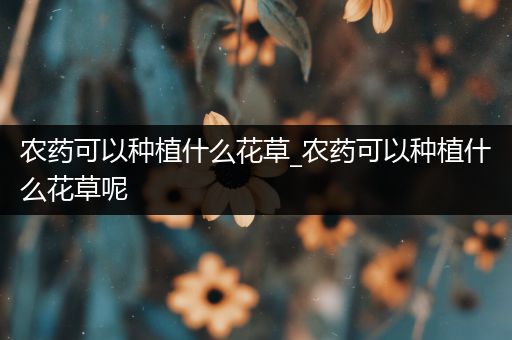 农药可以种植什么花草_农药可以种植什么花草呢