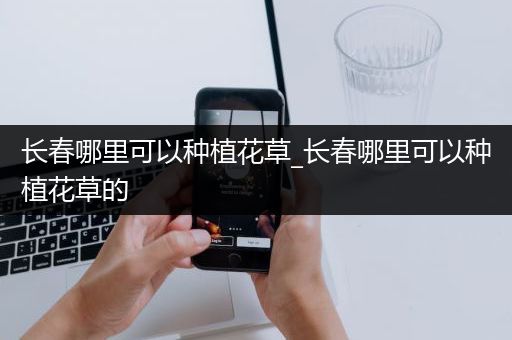 长春哪里可以种植花草_长春哪里可以种植花草的