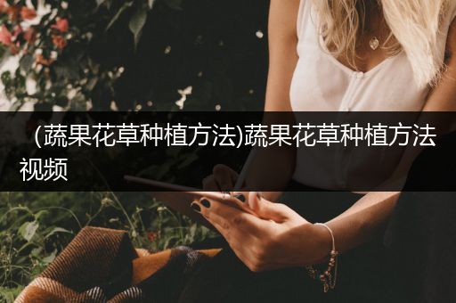 （蔬果花草种植方法)蔬果花草种植方法视频