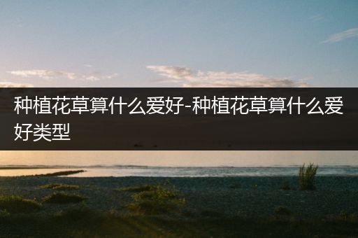 种植花草算什么爱好-种植花草算什么爱好类型
