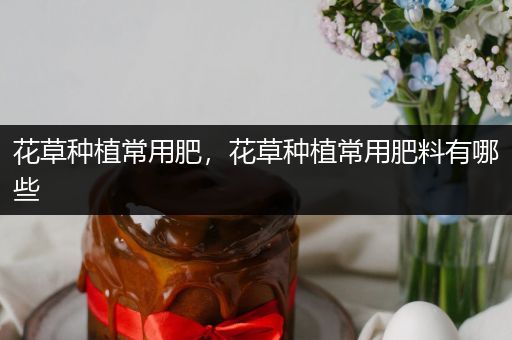 花草种植常用肥，花草种植常用肥料有哪些