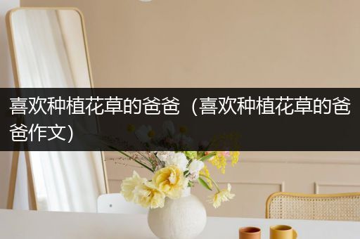喜欢种植花草的爸爸（喜欢种植花草的爸爸作文）