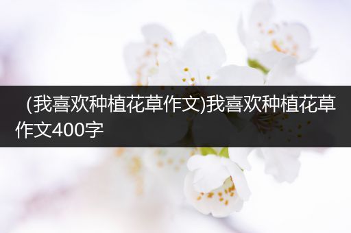 （我喜欢种植花草作文)我喜欢种植花草作文400字