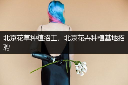 北京花草种植招工，北京花卉种植基地招聘