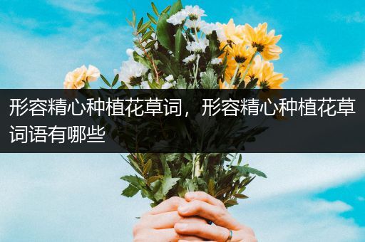 形容精心种植花草词，形容精心种植花草词语有哪些