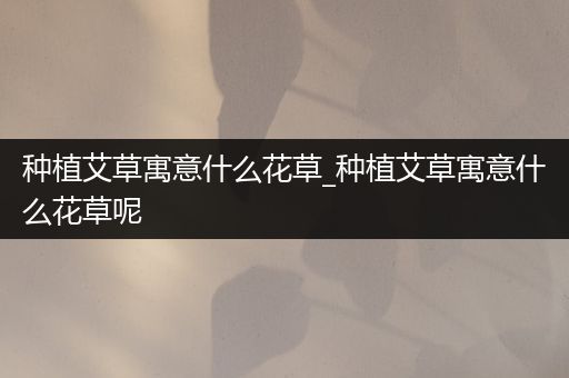 种植艾草寓意什么花草_种植艾草寓意什么花草呢