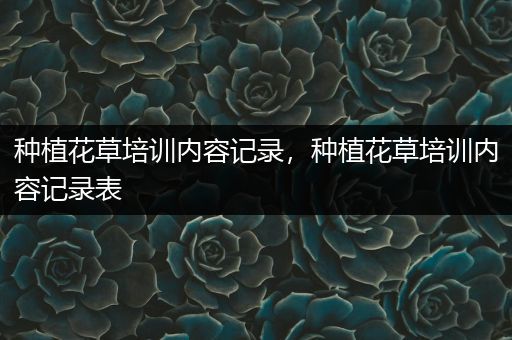 种植花草培训内容记录，种植花草培训内容记录表
