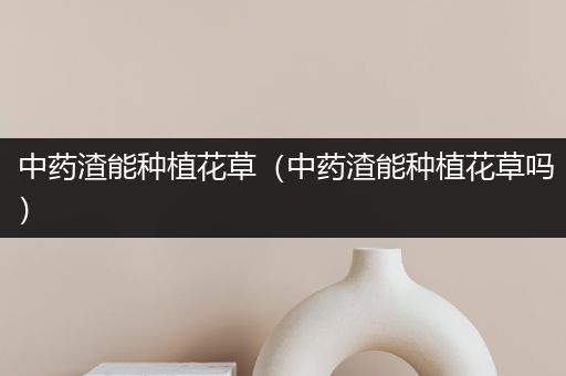 中药渣能种植花草（中药渣能种植花草吗）