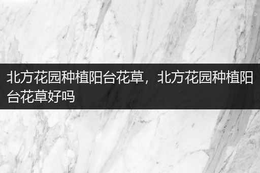北方花园种植阳台花草，北方花园种植阳台花草好吗